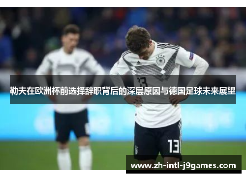 勒夫在欧洲杯前选择辞职背后的深层原因与德国足球未来展望