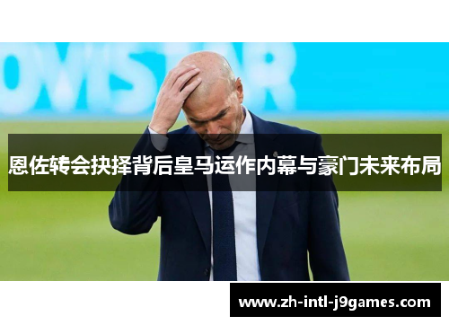 恩佐转会抉择背后皇马运作内幕与豪门未来布局