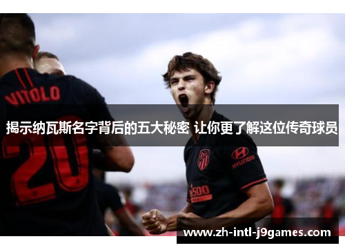 揭示纳瓦斯名字背后的五大秘密 让你更了解这位传奇球员 揭示纳瓦斯名字背后的五大秘密 让你更了解这位传奇球员
