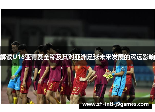 解读U18亚青赛全称及其对亚洲足球未来发展的深远影响 解读U18亚青赛全称及其对亚洲足球未来发展的深远影响