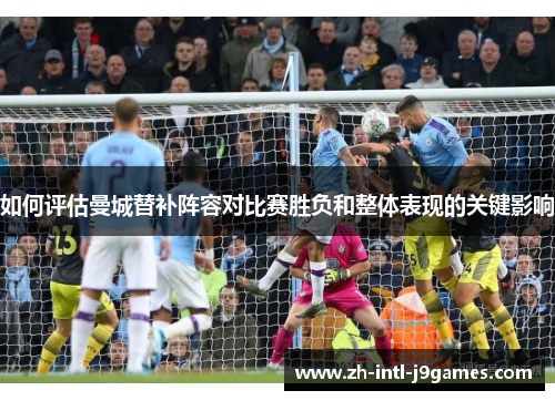 如何评估曼城替补阵容对比赛胜负和整体表现的关键影响 如何评估曼城替补阵容对比赛胜负和整体表现的关键影响