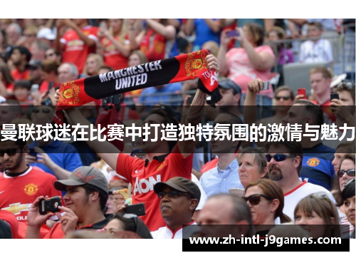 曼联球迷在比赛中打造独特氛围的激情与魅力 曼联球迷在比赛中打造独特氛围的激情与魅力