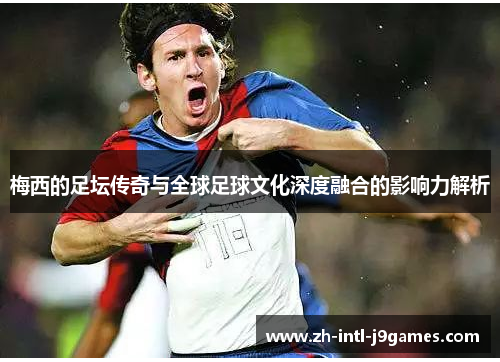 梅西的足坛传奇与全球足球文化深度融合的影响力解析