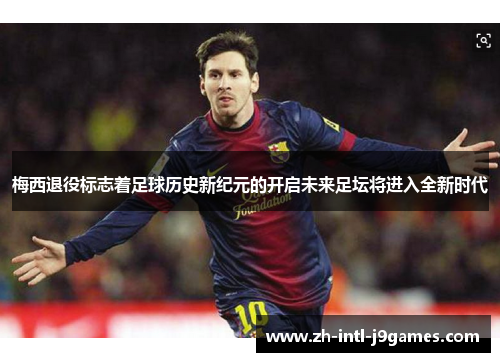 梅西退役标志着足球历史新纪元的开启未来足坛将进入全新时代 梅西退役标志着足球历史新纪元的开启未来足坛将进入全新时代