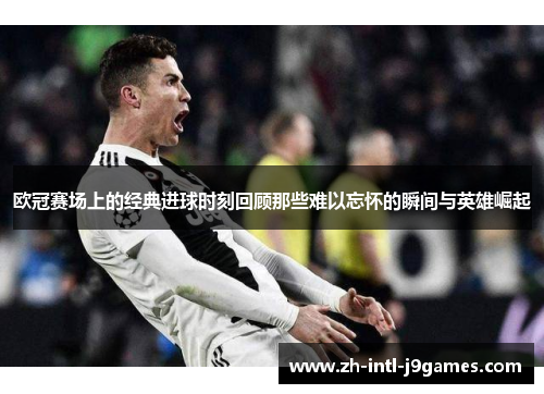 欧冠赛场上的经典进球时刻回顾那些难以忘怀的瞬间与英雄崛起 欧冠赛场上的经典进球时刻回顾那些难以忘怀的瞬间与英雄崛起