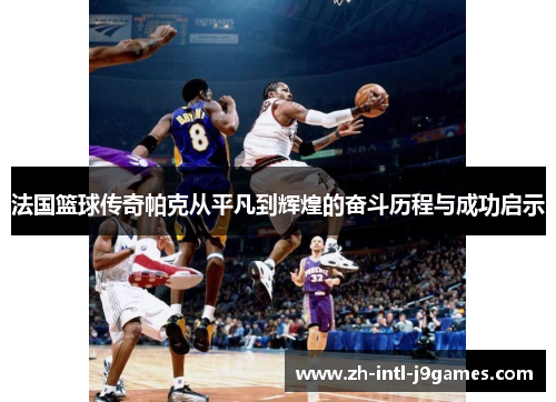 法国篮球传奇帕克从平凡到辉煌的奋斗历程与成功启示 法国篮球传奇帕克从平凡到辉煌的奋斗历程与成功启示