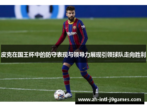 皮克在国王杯中的防守表现与领导力展现引领球队走向胜利