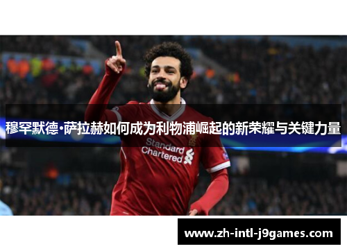 穆罕默德·萨拉赫如何成为利物浦崛起的新荣耀与关键力量 穆罕默德·萨拉赫如何成为利物浦崛起的新荣耀与关键力量