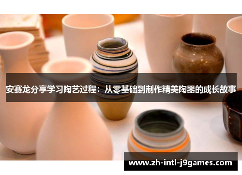 安赛龙分享学习陶艺过程：从零基础到制作精美陶器的成长故事