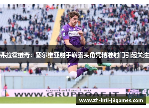 弗拉霍维奇:塞尔维亚射手崭露头角凭精准射门引起关注 弗拉霍维奇:塞尔维亚射手崭露头角凭精准射门引起关注