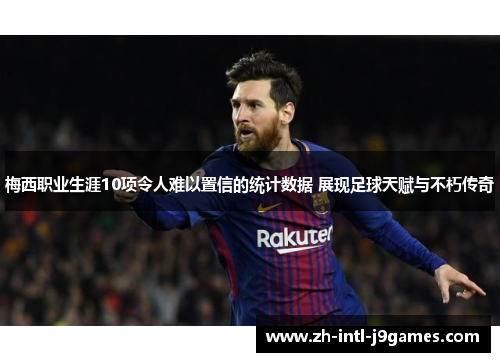 梅西职业生涯10项令人难以置信的统计数据 展现足球天赋与不朽传奇