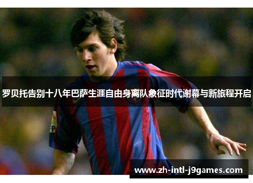 罗贝托告别十八年巴萨生涯自由身离队象征时代谢幕与新旅程开启