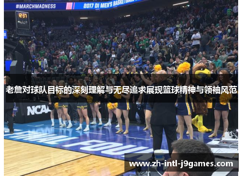 老詹对球队目标的深刻理解与无尽追求展现篮球精神与领袖风范