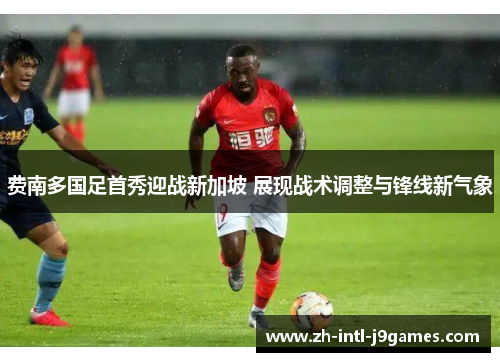 费南多国足首秀迎战新加坡 展现战术调整与锋线新气象 费南多国足首秀迎战新加坡 展现战术调整与锋线新气象